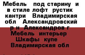  Мебель  “под старину“ и в стиле лофт, рустик, кантри - Владимирская обл., Александровский р-н, Александров г. Мебель, интерьер » Шкафы, купе   . Владимирская обл.